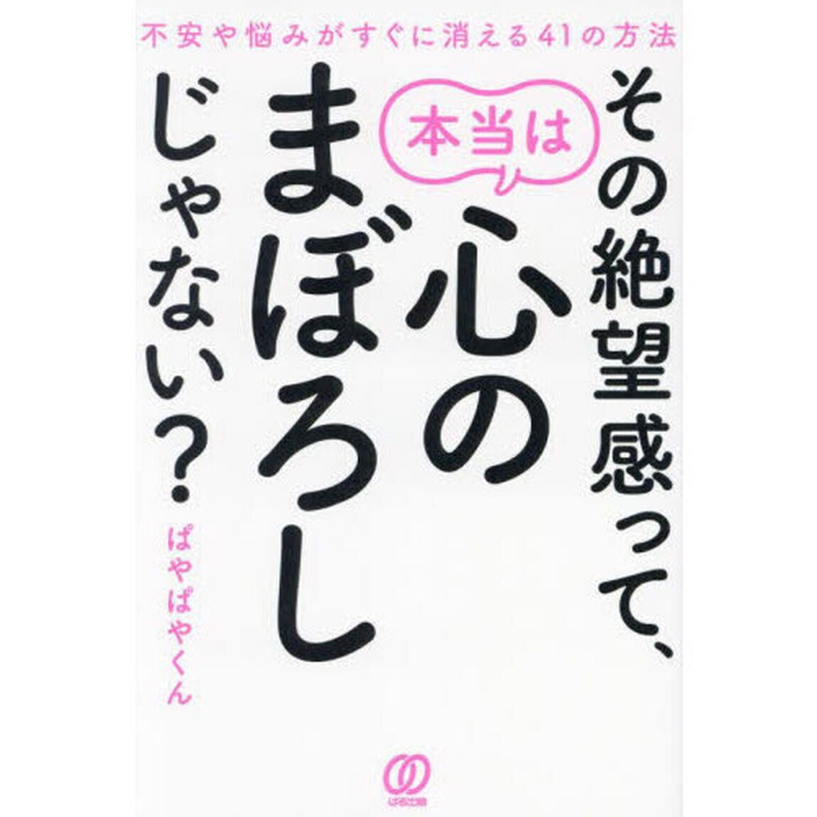 その絶望感って、本当は心のまぼろしじゃない？　不安や悩みがすぐに消える４１の方法