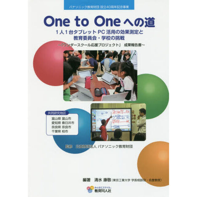 Ｏｎｅ　ｔｏ　Ｏｎｅへの道　１人１台タブレットＰＣ活用の効果測定と教育委員会・学校の挑戦　「ワンダースクール応援プロジェクト」成果報告書　パナソニック教育財団設立４０周年？