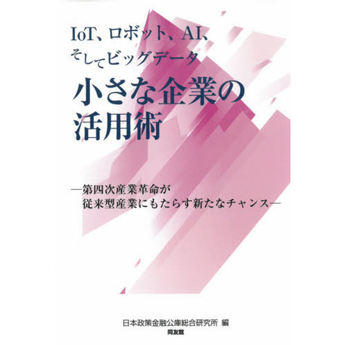 ＩｏＴ、ロボット、ＡＩそしてビッグデータ小さな企業の活用術　第四次産業革命が従来型産業にもたらす新たなチャンス