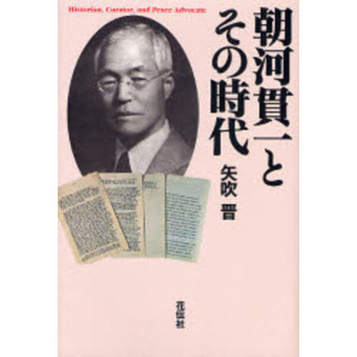 朝河貫一とその時代　Ｈｉｓｔｏｒｉａｎ，Ｃｕｒａｔｏｒ，ａｎｄ　Ｐｅａｃｅ　Ａｄｖｏｃａｔｅ