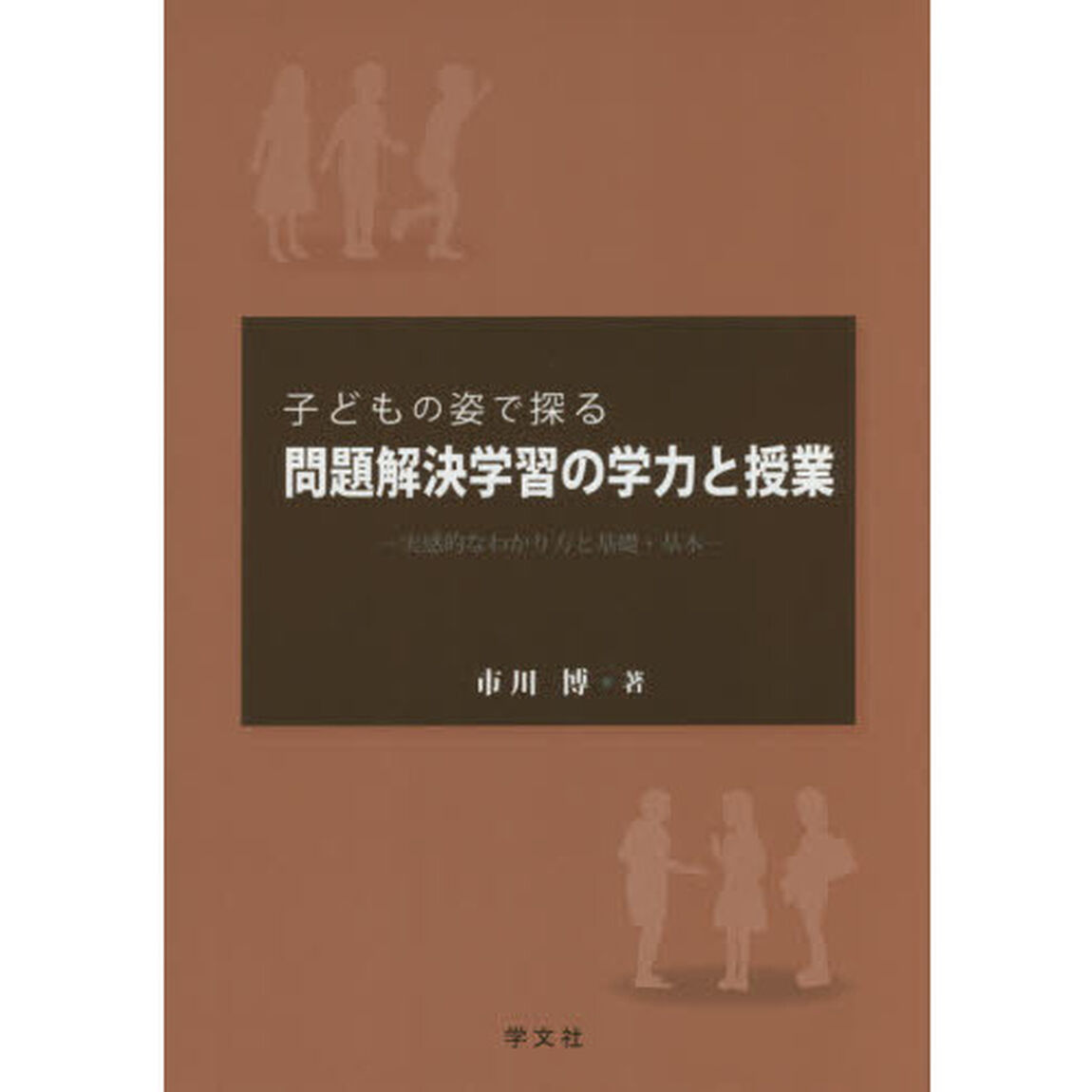子どもの姿で探る問題解決学習の学力と授業　実感的なわかり方と基礎・基本