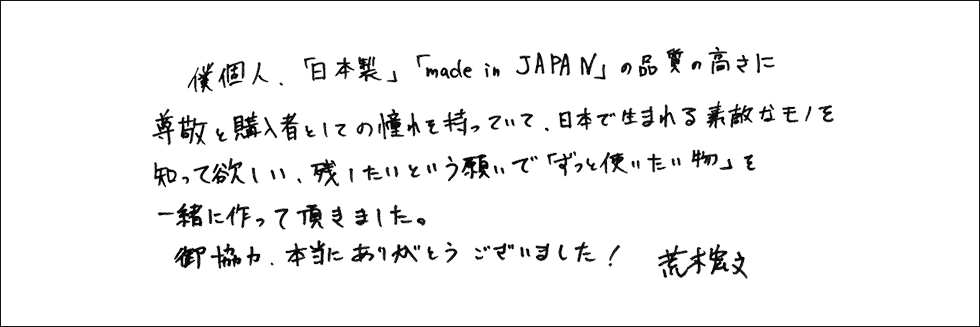 僕個人、「日本製」「made in JAPAN」の品質の高さに尊敬と購入者としての憧れを持っていて、日本で生まれる素敵なモノを知って欲しい、残したいという願いで「ずっと使いたい物」を一緒に作って頂きました。御協力、本当にありがとうございました！